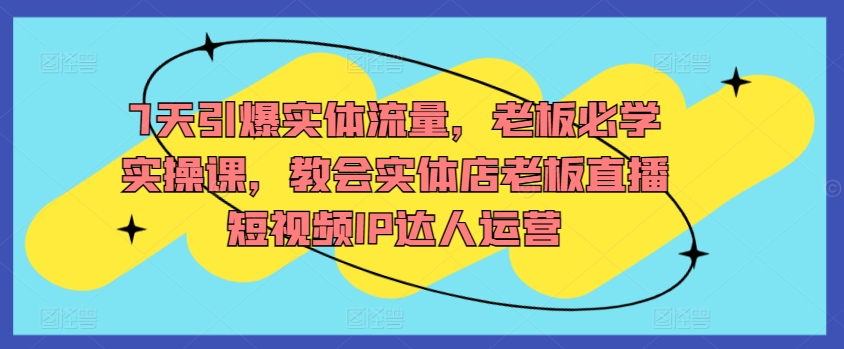 7天引爆实体流量，老板必学实操课，教会实体店老板直播短视频IP达人运营-尤课网创