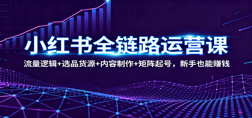 小红书全链路运营课：流量逻辑+选品货源+内容制作+矩阵起号，新手也能赚钱-尤课网创