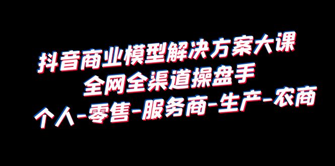 抖音商业 模型解决方案大课 全网全渠道操盘手 个人-零售-服务商-生产-农商-尤课网创