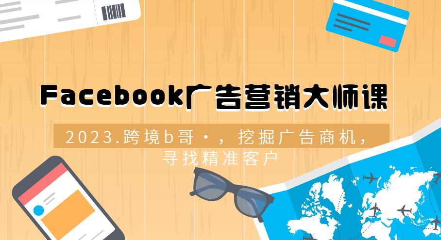 跨境b哥·2023Facebook广告营销大师课，挖掘广告商机，寻找精准客户-尤课网创