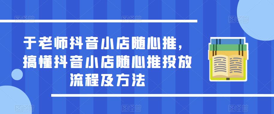 于老师抖音小店随心推，搞懂抖音小店随心推投放流程及方法-尤课网创