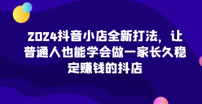 2024抖音小店全新打法，让普通人也能学会做一家长久稳定赚钱的抖店-尤课网创