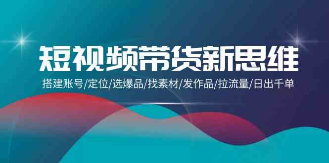 短视频带货新思维：搭建账号/定位/选爆品/找素材/发作品/拉流量/日出千单-尤课网创
